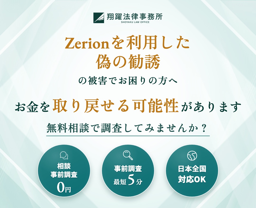Zerionを利用した偽の勧誘の被害でお困りの方へ お金を取り戻せる可能性があります 無料相談で調査してみませんか？ 相談・事前調査0円 事前調査最短5分 日本全国対応OK
