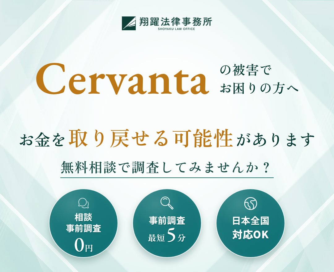 Cervantaの被害でお困りの方へ お金を取り戻せる可能性があります 無料相談で調査してみませんか？ 相談・事前調査0円 事前調査最短5分 日本全国対応OK